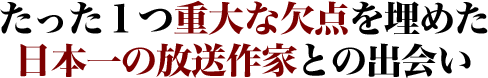 たった１つ重大な欠点を埋めた日本一の放送作家との出会い