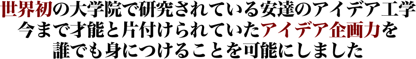 世界初の大学院で研究されている安達のアイデア工学今まで才能と片付けられていたアイデア企画力を誰でも身につけることを可能にしました